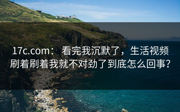 17c.com： 看完我沉默了，生活视频刷着刷着我就不对劲了到底怎么回事？