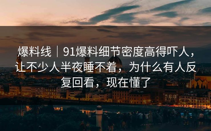 爆料线｜91爆料细节密度高得吓人，让不少人半夜睡不着，为什么有人反复回看，现在懂了